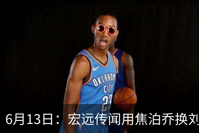 6月13日：宏远传闻用焦泊乔换刘传兴，球迷质疑交易合理性，杜锋与焦泊乔不和成焦点